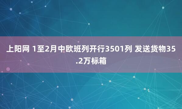 上阳网 1至2月中欧班列开行3501列 发送货物35.2万标箱