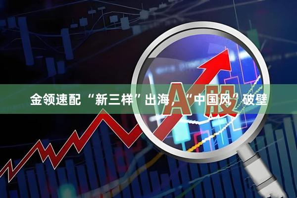 金领速配 “新三样”出海，“中国风”破壁