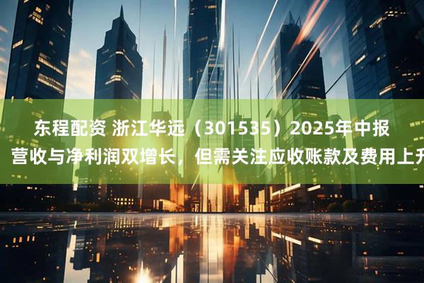 东程配资 浙江华远（301535）2025年中报：营收与净利润双增长，但需关注应收账款及费用上升