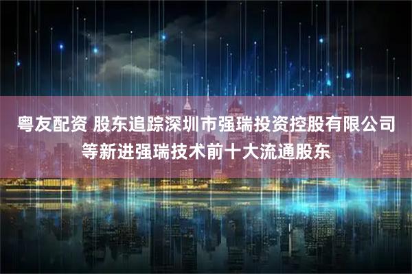 粤友配资 股东追踪深圳市强瑞投资控股有限公司等新进强瑞技术前十大流通股东