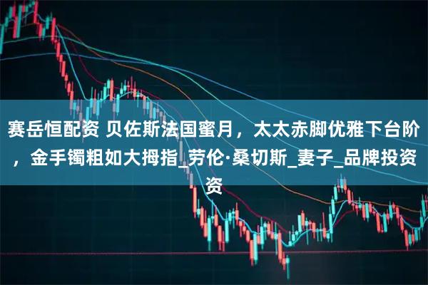 赛岳恒配资 贝佐斯法国蜜月,太太赤脚优雅下台阶,金手镯粗如大拇指_劳伦·桑切斯_妻子_品牌投资