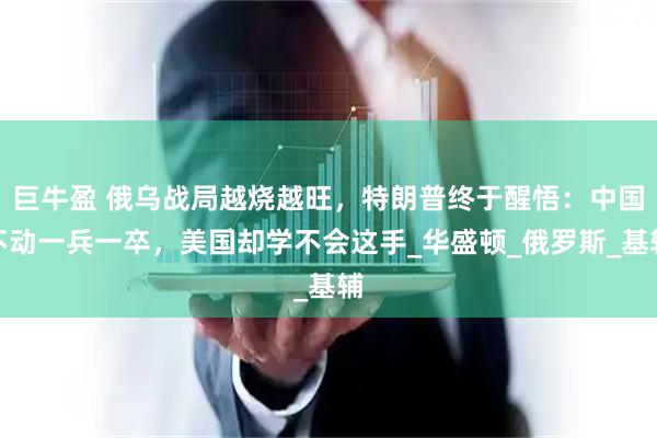巨牛盈 俄乌战局越烧越旺，特朗普终于醒悟：中国不动一兵一卒，美国却学不会这手_华盛顿_俄罗斯_基辅