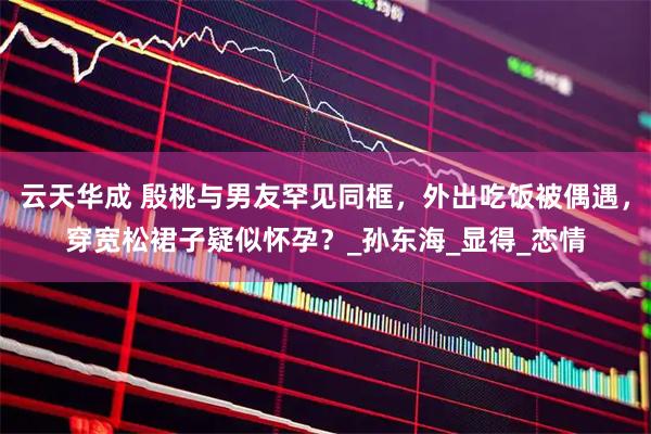 云天华成 殷桃与男友罕见同框，外出吃饭被偶遇，穿宽松裙子疑似怀孕？_孙东海_显得_恋情