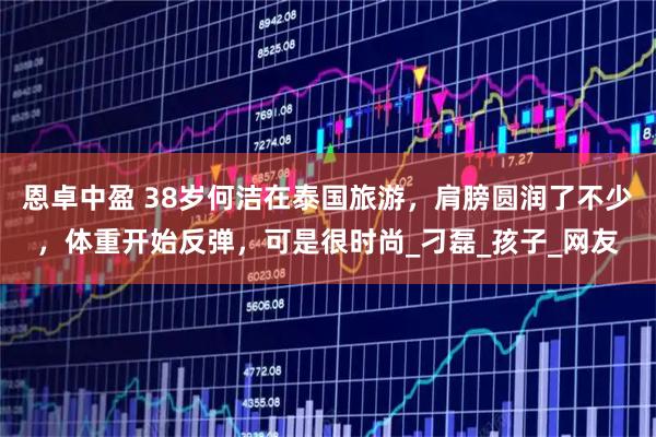 恩卓中盈 38岁何洁在泰国旅游，肩膀圆润了不少，体重开始反弹，可是很时尚_刁磊_孩子_网友