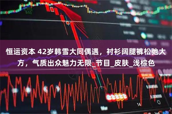 恒运资本 42岁韩雪大同偶遇，衬衫阔腿裤松弛大方，气质出众魅力无限_节目_皮肤_浅棕色