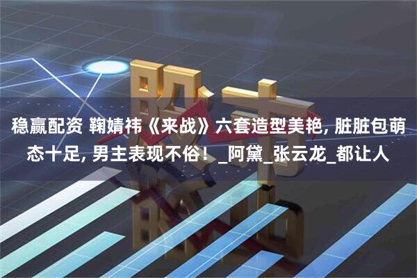稳赢配资 鞠婧祎《来战》六套造型美艳, 脏脏包萌态十足, 男主表现不俗！_阿黛_张云龙_都让人