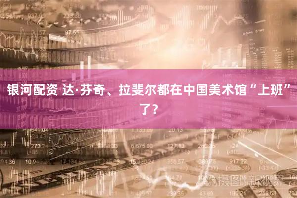 银河配资 达·芬奇、拉斐尔都在中国美术馆“上班”了？