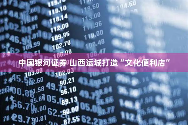 中国银河证券 山西运城打造“文化便利店”