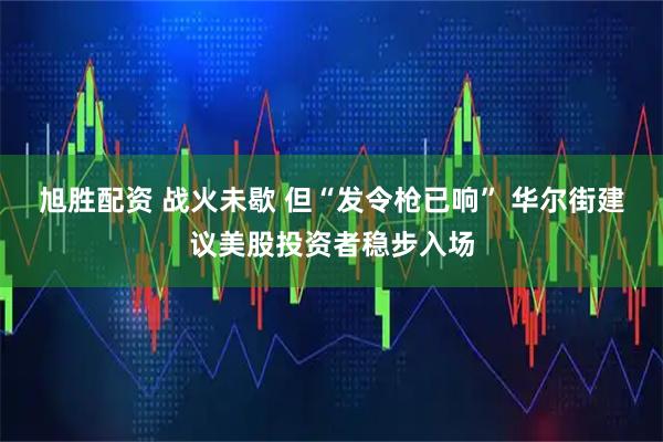 旭胜配资 战火未歇 但“发令枪已响” 华尔街建议美股投资者稳步入场