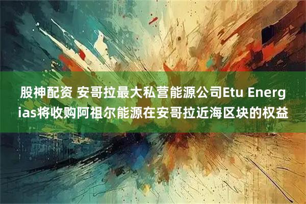 股神配资 安哥拉最大私营能源公司Etu Energias将收购阿祖尔能源在安哥拉近海区块的权益