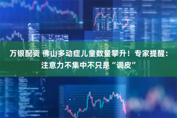 万银配资 佛山多动症儿童数量攀升!专家提醒:注意力不集中不只是“调皮”