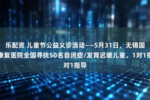 乐配资 儿童节公益义诊活动——5月31日，无锡国济康复医院全国寻找50名自闭症/发育迟缓儿童，1对1指导