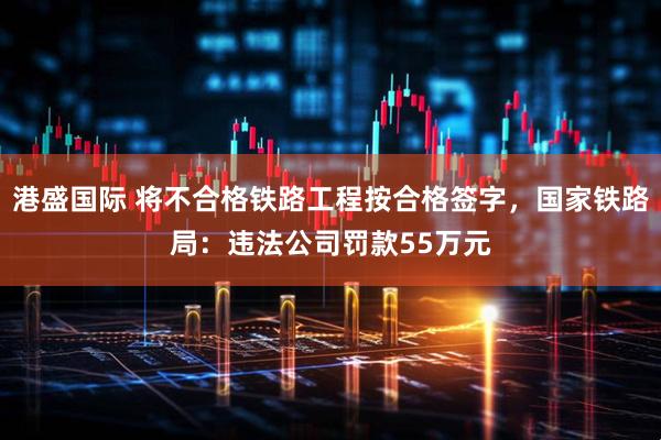 港盛国际 将不合格铁路工程按合格签字，国家铁路局：违法公司罚款55万元