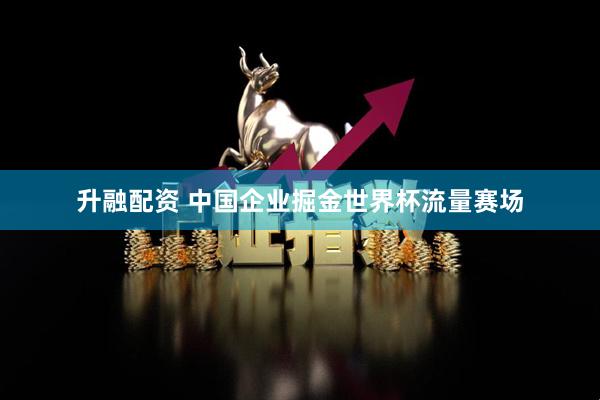 升融配资 中国企业掘金世界杯流量赛场