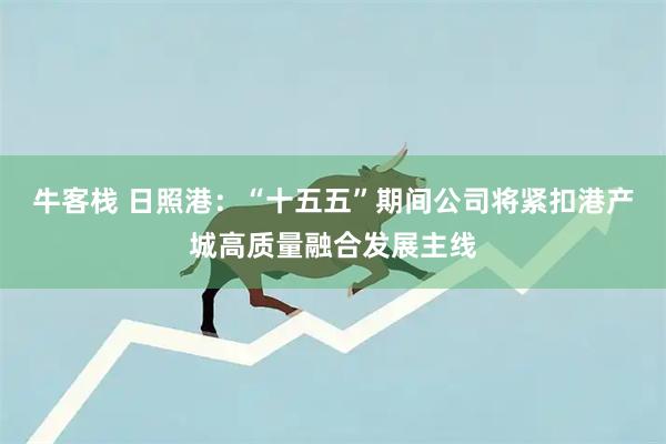 牛客栈 日照港：“十五五”期间公司将紧扣港产城高质量融合发展主线