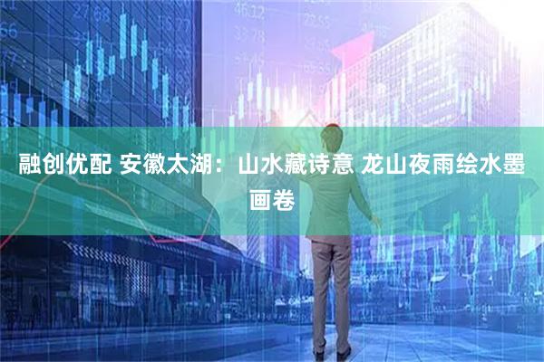 融创优配 安徽太湖：山水藏诗意 龙山夜雨绘水墨画卷