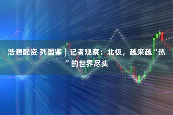 浩源配资 列国鉴｜记者观察：北极，越来越“热”的世界尽头