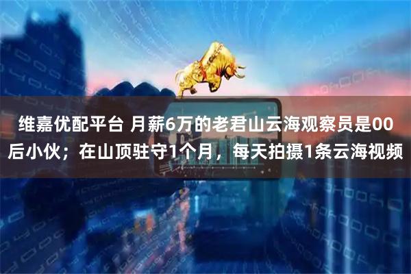 维嘉优配平台 月薪6万的老君山云海观察员是00后小伙；在山顶驻守1个月，每天拍摄1条云海视频