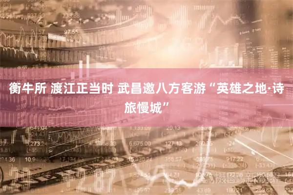 衡牛所 渡江正当时 武昌邀八方客游“英雄之地·诗旅慢城”