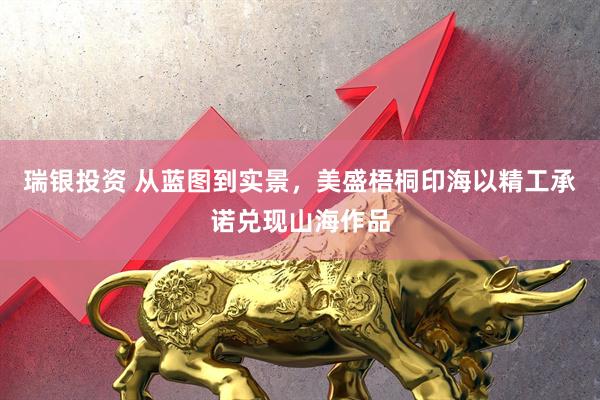 瑞银投资 从蓝图到实景，美盛梧桐印海以精工承诺兑现山海作品
