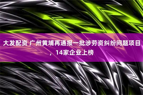 大发配资 广州黄埔再通报一批涉劳资纠纷问题项目，14家企业上榜