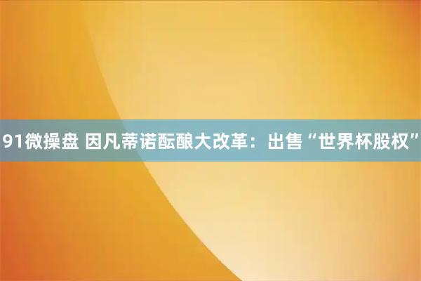 91微操盘 因凡蒂诺酝酿大改革：出售“世界杯股权”