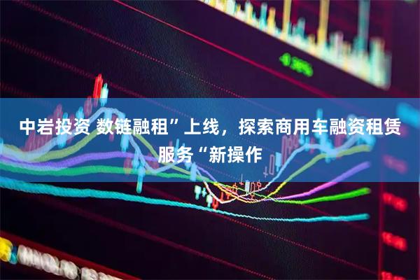 中岩投资 数链融租”上线，探索商用车融资租赁服务“新操作
