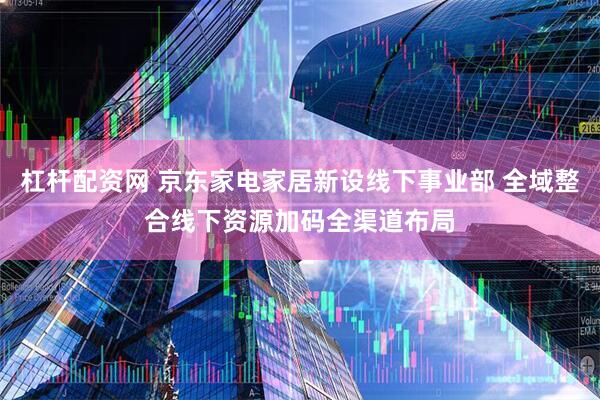 杠杆配资网 京东家电家居新设线下事业部 全域整合线下资源加码全渠道布局