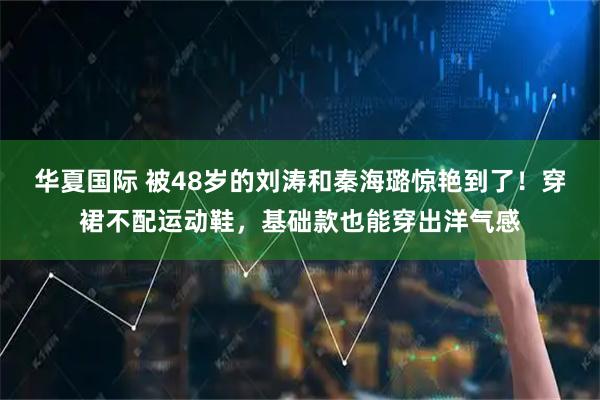 华夏国际 被48岁的刘涛和秦海璐惊艳到了！穿裙不配运动鞋，基础款也能穿出洋气感