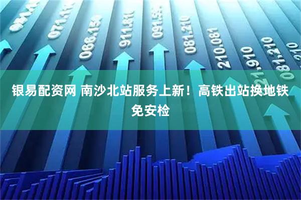 银易配资网 南沙北站服务上新！高铁出站换地铁免安检