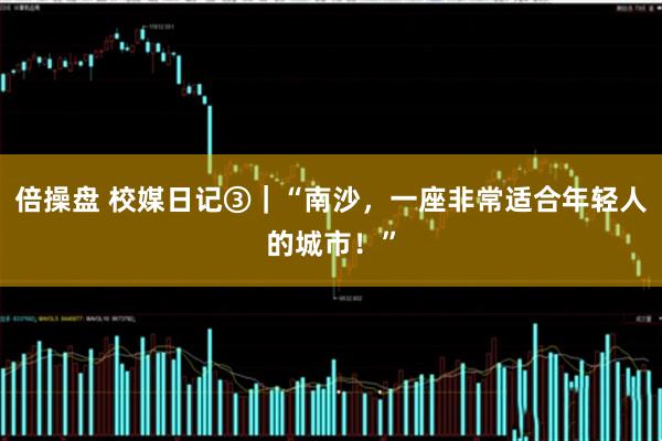倍操盘 校媒日记③｜“南沙，一座非常适合年轻人的城市！”