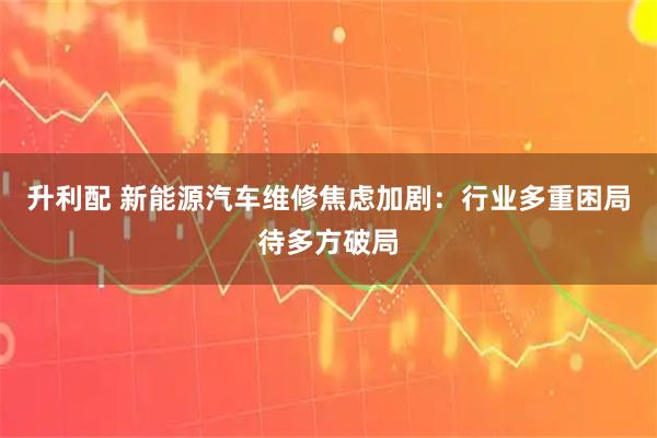升利配 新能源汽车维修焦虑加剧：行业多重困局待多方破局